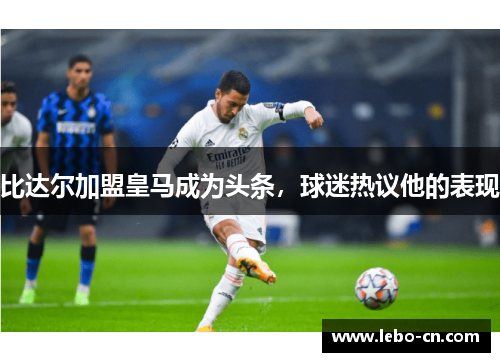 比达尔加盟皇马成为头条，球迷热议他的表现