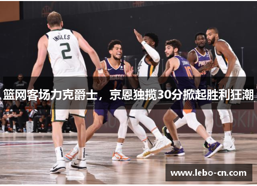 篮网客场力克爵士，京恩独揽30分掀起胜利狂潮