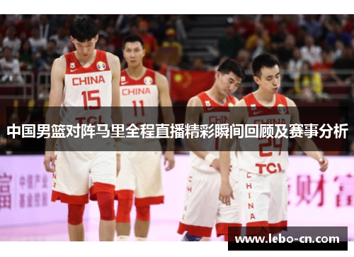 中国男篮对阵马里全程直播精彩瞬间回顾及赛事分析