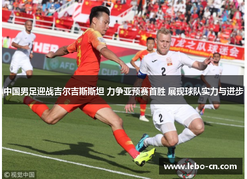 中国男足迎战吉尔吉斯斯坦 力争亚预赛首胜 展现球队实力与进步