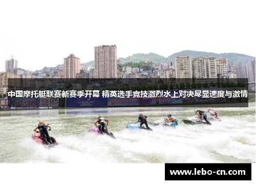 中国摩托艇联赛新赛季开幕 精英选手竞技激烈水上对决尽显速度与激情