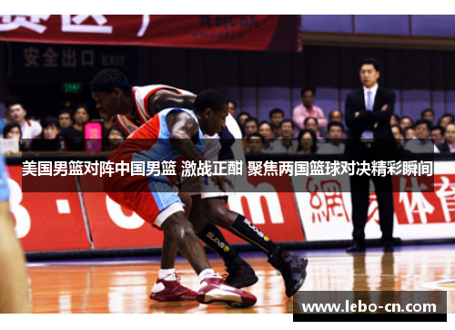 美国男篮对阵中国男篮 激战正酣 聚焦两国篮球对决精彩瞬间